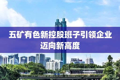 五矿有色新控股班子引领企业迈向新高度