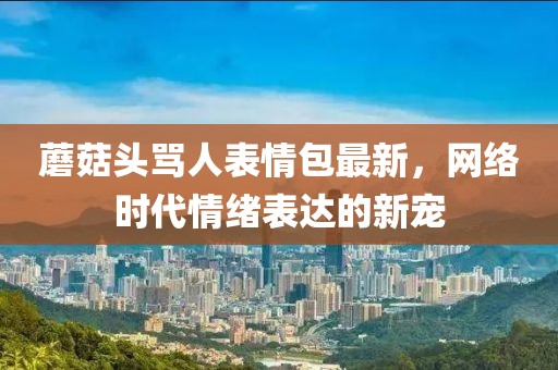 蘑菇头骂人表情包最新，网络时代情绪表达的新宠