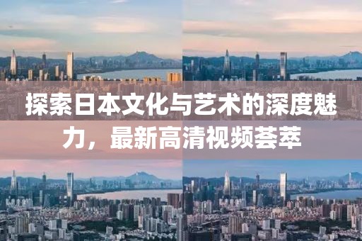 探索日本文化与艺术的深度魅力，最新高清视频荟萃
