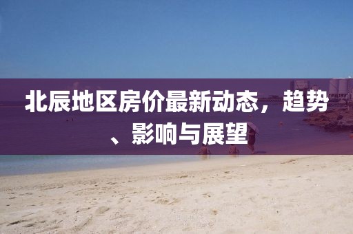 北辰地区房价最新动态，趋势、影响与展望
