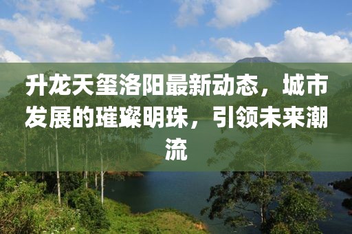升龙天玺洛阳最新动态，城市发展的璀璨明珠，引领未来潮流