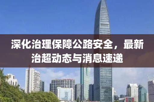 深化治理保障公路安全，最新治超动态与消息速递