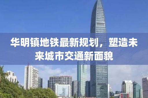 华明镇地铁最新规划，塑造未来城市交通新面貌