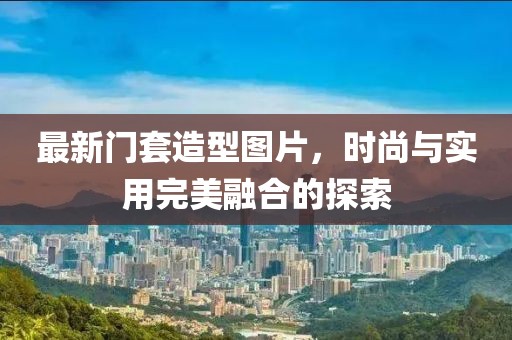 最新门套造型图片，时尚与实用完美融合的探索