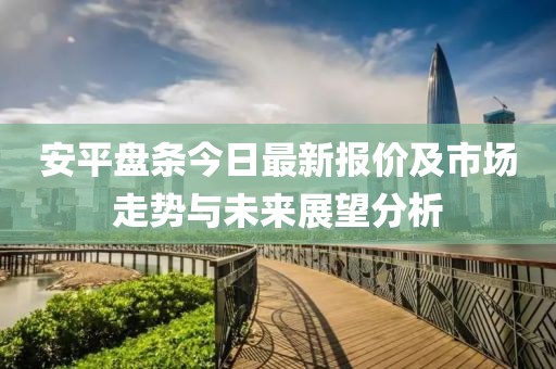 安平盘条今日最新报价及市场走势与未来展望分析