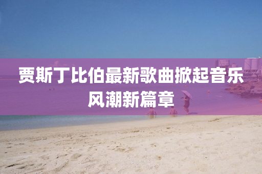贾斯丁比伯最新歌曲掀起音乐风潮新篇章