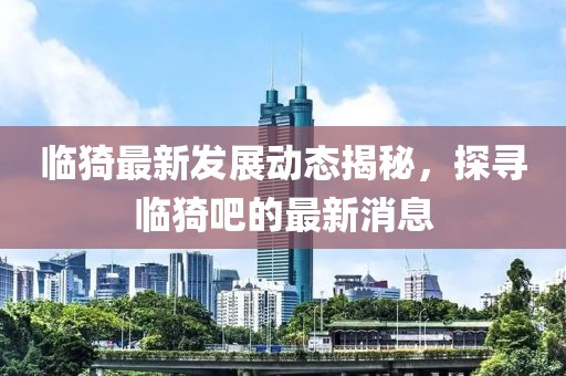 临猗最新发展动态揭秘，探寻临猗吧的最新消息