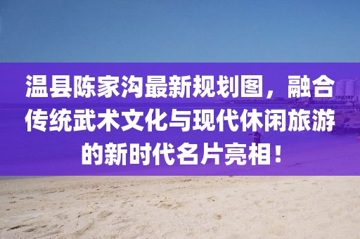 温县陈家沟最新规划图，融合传统武术文化与现代休闲旅游的新时代名片亮相！