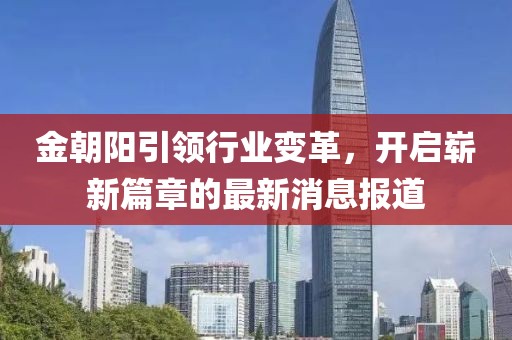 金朝阳引领行业变革，开启崭新篇章的最新消息报道
