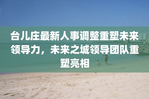 台儿庄最新人事调整重塑未来领导力，未来之城领导团队重塑亮相