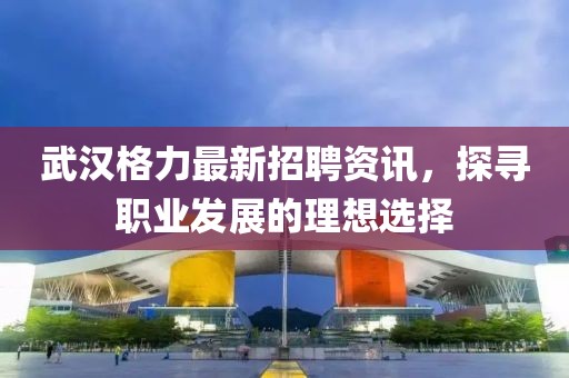 武汉格力最新招聘资讯，探寻职业发展的理想选择