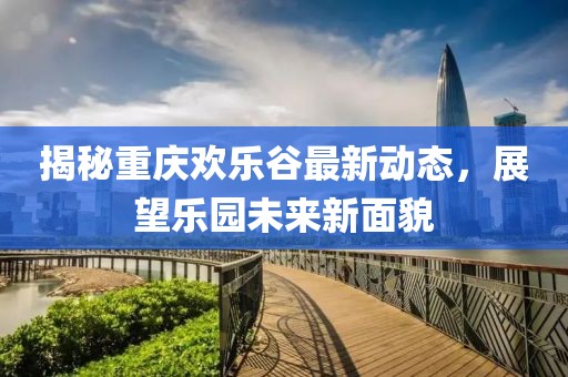 揭秘重庆欢乐谷最新动态，展望乐园未来新面貌