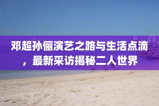 邓超孙俪演艺之路与生活点滴，最新采访揭秘二人世界