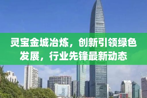 灵宝金城冶炼，创新引领绿色发展，行业先锋最新动态