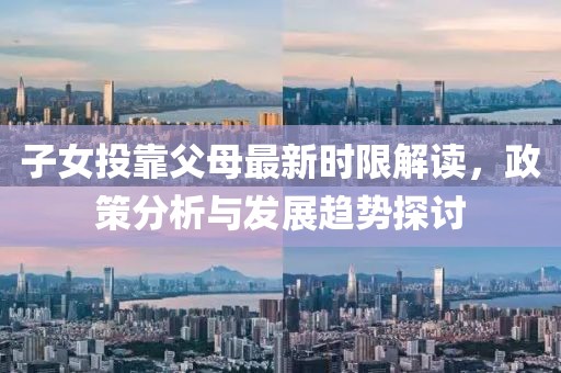 子女投靠父母最新时限解读，政策分析与发展趋势探讨