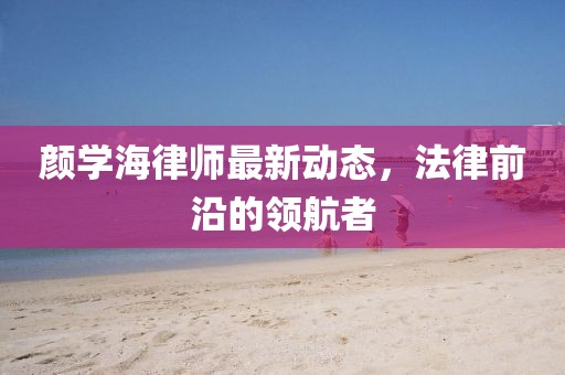 颜学海律师最新动态，法律前沿的领航者