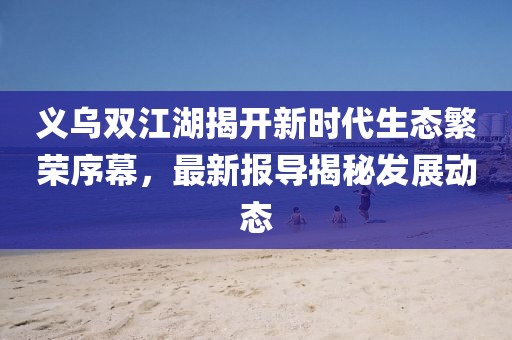 义乌双江湖揭开新时代生态繁荣序幕，最新报导揭秘发展动态