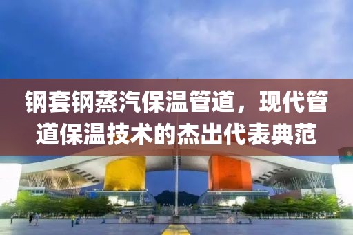 钢套钢蒸汽保温管道，现代管道保温技术的杰出代表典范