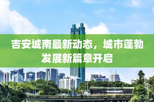吉安城南最新动态，城市蓬勃发展新篇章开启