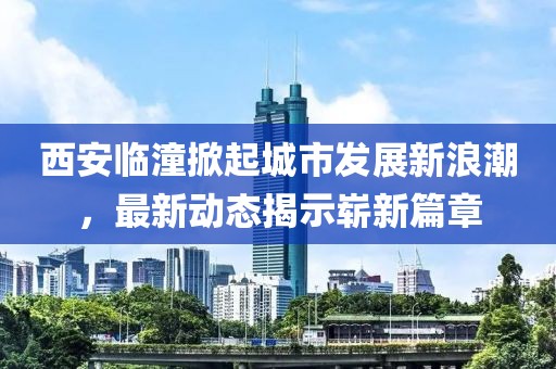 西安临潼掀起城市发展新浪潮，最新动态揭示崭新篇章
