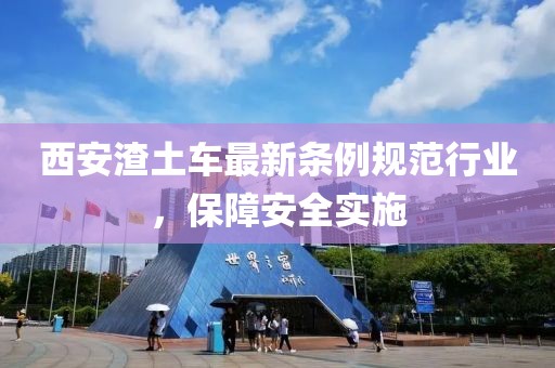 西安渣土车最新条例规范行业，保障安全实施