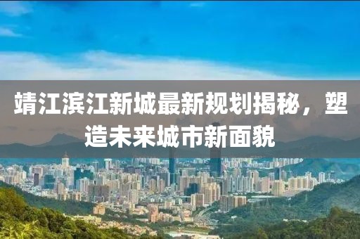 靖江滨江新城最新规划揭秘，塑造未来城市新面貌