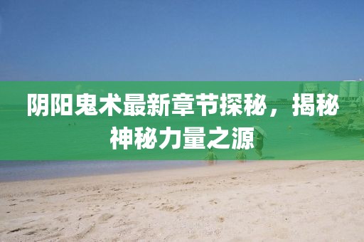 阴阳鬼术最新章节探秘，揭秘神秘力量之源