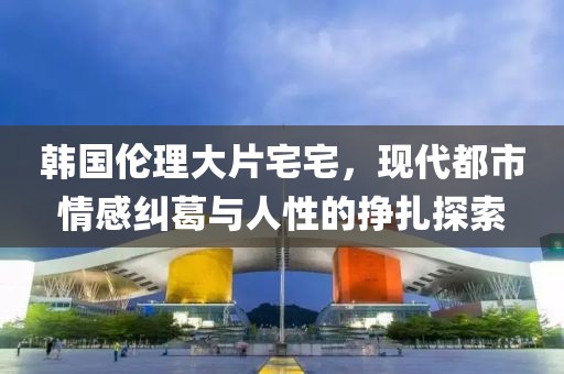 韩国伦理大片宅宅，现代都市情感纠葛与人性的挣扎探索