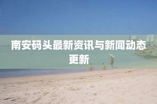 南安码头最新资讯与新闻动态更新