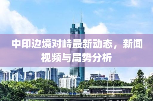 中印边境对峙最新动态，新闻视频与局势分析