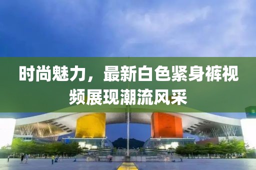 时尚魅力，最新白色紧身裤视频展现潮流风采