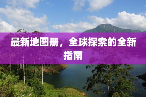 最新地图册，全球探索的全新指南