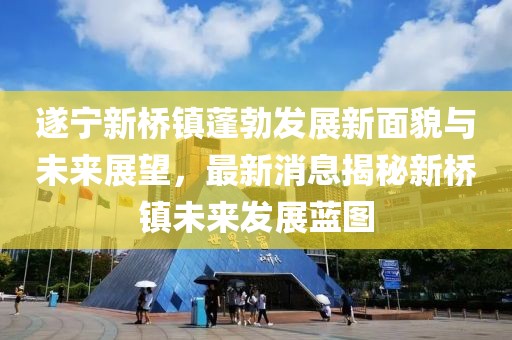 遂宁新桥镇蓬勃发展新面貌与未来展望，最新消息揭秘新桥镇未来发展蓝图