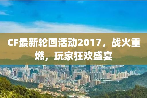 CF最新轮回活动2017，战火重燃，玩家狂欢盛宴