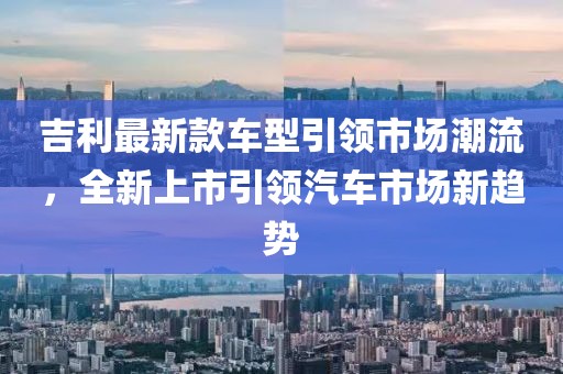 吉利最新款车型引领市场潮流，全新上市引领汽车市场新趋势