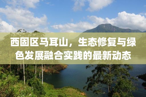 西固区马耳山，生态修复与绿色发展融合实践的最新动态