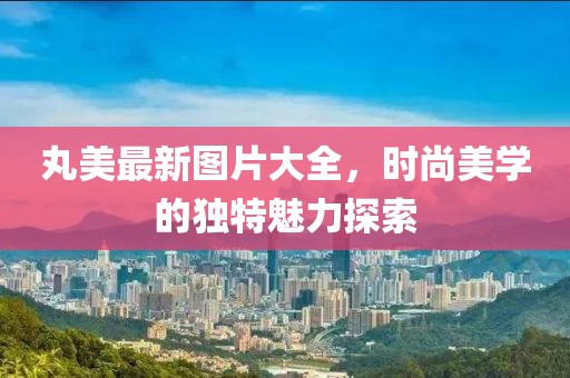 丸美最新图片大全，时尚美学的独特魅力探索