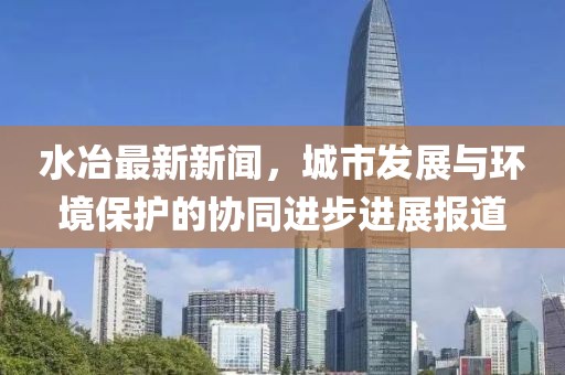 水冶最新新闻，城市发展与环境保护的协同进步进展报道