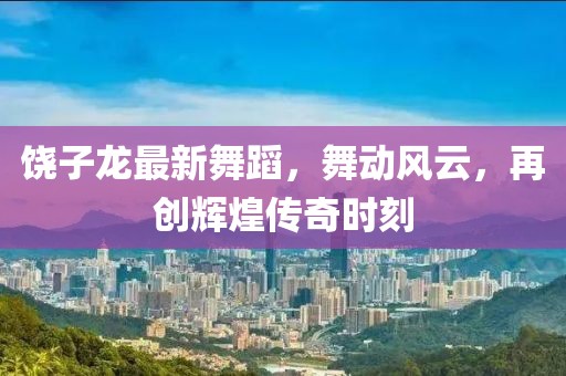 饶子龙最新舞蹈，舞动风云，再创辉煌传奇时刻