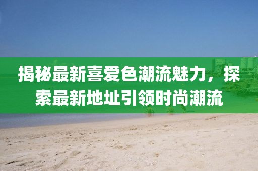 揭秘最新喜爱色潮流魅力，探索最新地址引领时尚潮流