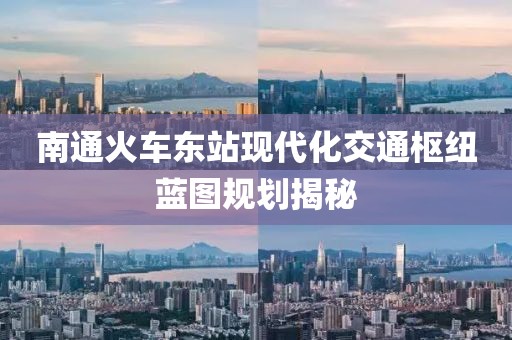 南通火车东站现代化交通枢纽蓝图规划揭秘