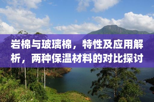 岩棉与玻璃棉，特性及应用解析，两种保温材料的对比探讨