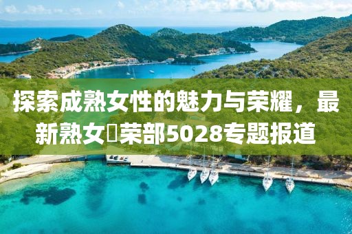 探索成熟女性的魅力与荣耀，最新熟女倶荣部5028专题报道