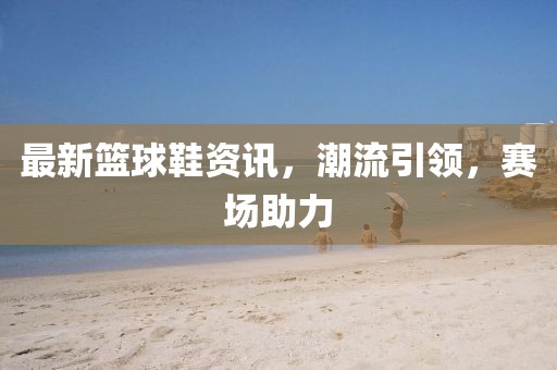 最新篮球鞋资讯，潮流引领，赛场助力