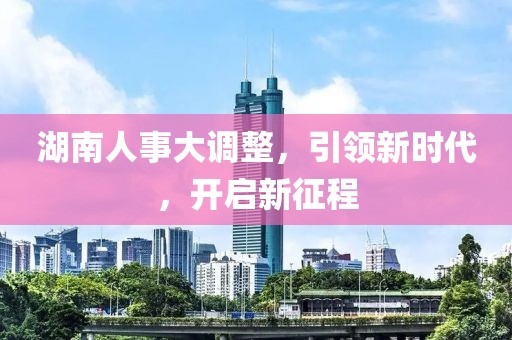 湖南人事大调整，引领新时代，开启新征程