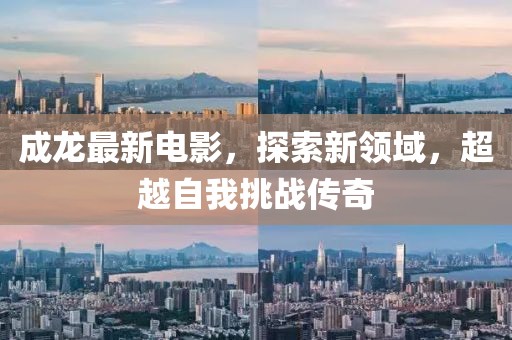 成龙最新电影，探索新领域，超越自我挑战传奇