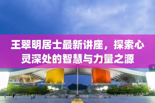 王翠明居士最新讲座，探索心灵深处的智慧与力量之源