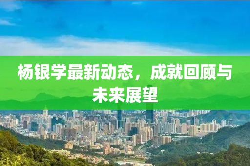 杨银学最新动态，成就回顾与未来展望