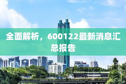 全面解析，600122最新消息汇总报告