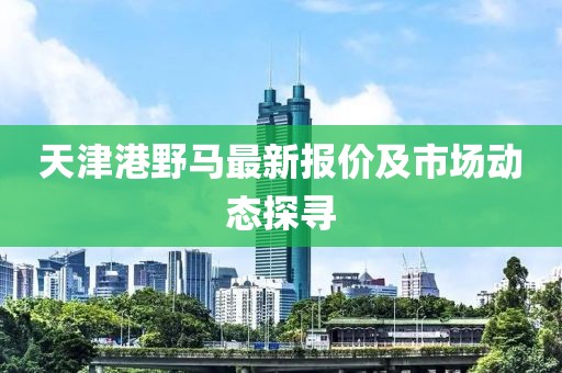 天津港野马最新报价及市场动态探寻